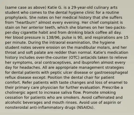 (same case as above) Katie G. is a 29-year-old culinary arts student who comes to the dental hygiene clinic for a routine prophylaxis. She notes on her medical history that she suffers from "heartburn" almost every evening. Her chief complaint is stain on her anterior teeth, which she blames on her two-packs-per-day cigarette habit and from drinking black coffee all day. Her blood pressure is 138/96, pulse is 90, and respirations are 15 per minute. During the intraoral examination, the hygiene student notes severe erosion on the mandibular molars, and her throat and soft palate are redder than normal. Katie's medication history includes over-the-counter (OTC) antacids taken to relieve her symptoms, oral contraceptives, and ibuprofen almost every day for headaches. All are appropriate management strategies for dental patients with peptic ulcer disease or gastroesophageal reflux disease except: Position the dental chair for patient comfort. Refer patients with taste changes and loss of enamel to their primary care physician for further evaluation. Prescribe a cholinergic agent to increase saliva flow. Promote smoking cessation for patients who are smokers. Avoid caffeinated and alcoholic beverages and mouth rinses. Avoid use of aspirin or nonsteroidal anti-inflammatory drugs (NSAIDs).