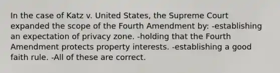 In the case of Katz v. United States, the Supreme Court expanded the scope of the Fourth Amendment by: -establishing an expectation of privacy zone. -holding that the Fourth Amendment protects property interests. -establishing a good faith rule. -All of these are correct.