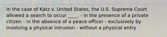 In the case of Katz v. United States, the U.S. Supreme Court allowed a search to occur ____. - in the presence of a private citizen - in the absence of a peace officer - exclusively by involving a physical intrusion - without a physical entry