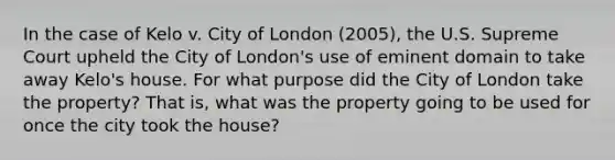 In the case of Kelo v. City of London (2005), the U.S. Supreme Court upheld the City of London's use of eminent domain to take away Kelo's house. For what purpose did the City of London take the property? That is, what was the property going to be used for once the city took the house?