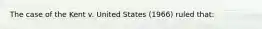 The case of the Kent v. United States (1966) ruled that:​