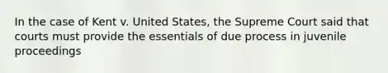 In the case of Kent v. United States, the Supreme Court said that courts must provide the essentials of due process in juvenile proceedings