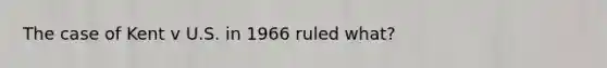 The case of Kent v U.S. in 1966 ruled what?