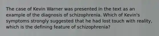 The case of Kevin Warner was presented in the text as an example of the diagnosis of schizophrenia. Which of Kevin's symptoms strongly suggested that he had lost touch with reality, which is the defining feature of schizophrenia?