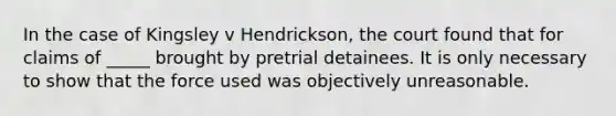 In the case of Kingsley v Hendrickson, the court found that for claims of _____ brought by pretrial detainees. It is only necessary to show that the force used was objectively unreasonable.