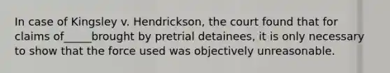 In case of Kingsley v. Hendrickson, the court found that for claims of_____brought by pretrial detainees, it is only necessary to show that the force used was objectively unreasonable.