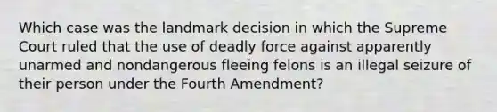 Which case was the landmark decision in which the Supreme Court ruled that the use of deadly force against apparently unarmed and nondangerous fleeing felons is an illegal seizure of their person under the Fourth Amendment?