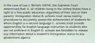 In the case of Lau v. Nichols (1974), the Supreme Court determined that: A. all children living in the United States have a right to a free public education regardless of their own or their parents' immigration status B. schools must revise testing procedures to accurately assess the achievement of students for whom English is a second language C. schools must provide opportunities for English language instruction to students who are not proficient in English D. schools are forbidden to release any information about a student's immigration status to any government agency