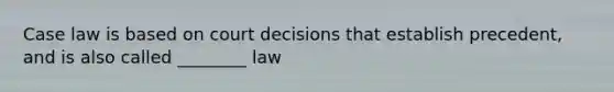 Case law is based on court decisions that establish precedent, and is also called ________ law