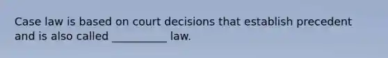 Case law is based on court decisions that establish precedent and is also called __________ law.