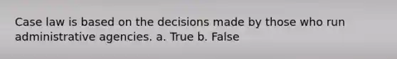 Case law is based on the decisions made by those who run administrative agencies. a. True b. False