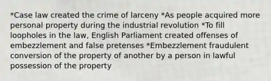 *Case law created the crime of larceny *As people acquired more personal property during the industrial revolution *To fill loopholes in the law, English Parliament created offenses of embezzlement and false pretenses *Embezzlement fraudulent conversion of the property of another by a person in lawful possession of the property