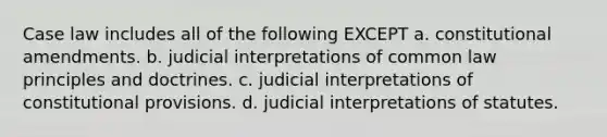 Case law includes all of the following EXCEPT a. constitutional amendments. b. judicial interpretations of common law principles and doctrines. c. judicial interpretations of constitutional provisions. d. judicial interpretations of statutes.