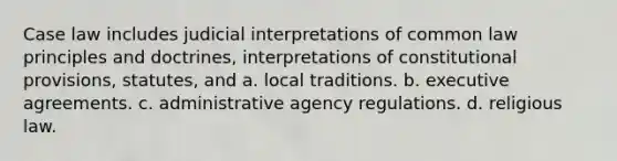 Case law includes judicial interpretations of common law principles and doctrines, interpretations of constitutional provisions, statutes, and a. local traditions. b. executive agreements. c. administrative agency regulations. d. religious law.