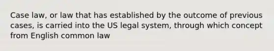 Case law, or law that has established by the outcome of previous cases, is carried into the US legal system, through which concept from English common law