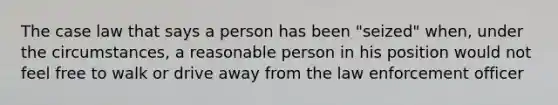 The case law that says a person has been "seized" when, under the circumstances, a reasonable person in his position would not feel free to walk or drive away from the law enforcement officer