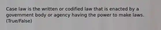 Case law is the written or codified law that is enacted by a government body or agency having the power to make laws. (True/False)