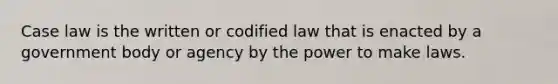 Case law is the written or codified law that is enacted by a government body or agency by the power to make laws.