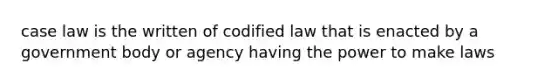 case law is the written of codified law that is enacted by a government body or agency having the power to make laws