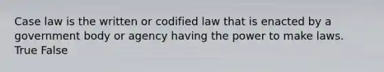 Case law is the written or codified law that is enacted by a government body or agency having the power to make laws. True False