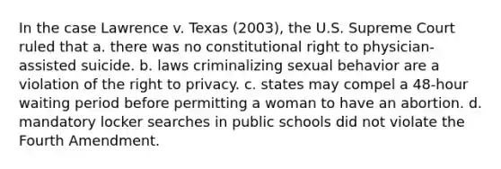 In the case Lawrence v. Texas (2003), the U.S. Supreme Court ruled that a. there was no constitutional right to physician-assisted suicide. b. laws criminalizing sexual behavior are a violation of <a href='https://www.questionai.com/knowledge/kP8JKypsnv-the-right-to-privacy' class='anchor-knowledge'>the right to privacy</a>. c. states may compel a 48-hour waiting period before permitting a woman to have an abortion. d. mandatory locker searches in public schools did not violate the Fourth Amendment.