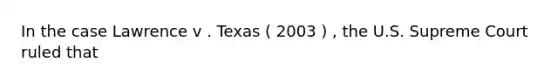 In the case Lawrence v . Texas ( 2003 ) , the U.S. Supreme Court ruled that