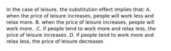 In the case of​ leisure, the substitution effect implies​ that: A. when the price of leisure​ increases, people will work less and relax more. B. when the price of leisure​ increases, people will work more. .C. if people tend to work more and relax​ less, the price of leisure increases. D. if people tend to work more and relax​ less, the price of leisure decreases