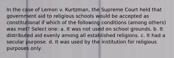 In the case of Lemon v. Kurtzman, the Supreme Court held that government aid to religious schools would be accepted as constitutional if which of the following conditions (among others) was met? Select one: a. It was not used on school grounds. b. It distributed aid evenly among all established religions. c. It had a secular purpose. d. It was used by the institution for religious purposes only.