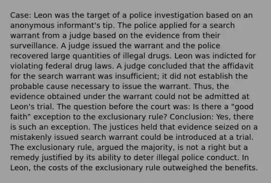 Case: Leon was the target of a police investigation based on an anonymous informant's tip. The police applied for a search warrant from a judge based on the evidence from their surveillance. A judge issued the warrant and the police recovered large quantities of illegal drugs. Leon was indicted for violating federal drug laws. A judge concluded that the affidavit for the search warrant was insufficient; it did not establish the probable cause necessary to issue the warrant. Thus, the evidence obtained under the warrant could not be admitted at Leon's trial. The question before the court was: Is there a "good faith" exception to the exclusionary rule? Conclusion: Yes, there is such an exception. The justices held that evidence seized on a mistakenly issued search warrant could be introduced at a trial. The exclusionary rule, argued the majority, is not a right but a remedy justified by its ability to deter illegal police conduct. In Leon, the costs of the exclusionary rule outweighed the benefits.