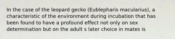 In the case of the leopard gecko (Eublepharis macularius), a characteristic of the environment during incubation that has been found to have a profound effect not only on sex determination but on the adult s later choice in mates is