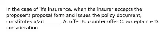 In the case of life insurance, when the insurer accepts the proposer's proposal form and issues the policy document, constitutes a/an_______. A. offer B. counter-offer C. acceptance D. consideration