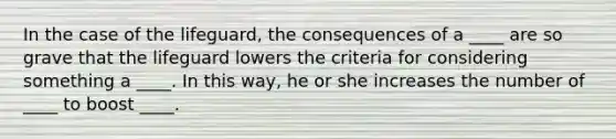 In the case of the lifeguard, the consequences of a ____ are so grave that the lifeguard lowers the criteria for considering something a ____. In this way, he or she increases the number of ____ to boost ____.