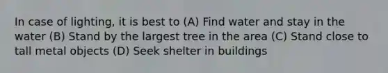 In case of lighting, it is best to (A) Find water and stay in the water (B) Stand by the largest tree in the area (C) Stand close to tall metal objects (D) Seek shelter in buildings