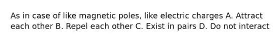 As in case of like magnetic poles, like electric charges A. Attract each other B. Repel each other C. Exist in pairs D. Do not interact