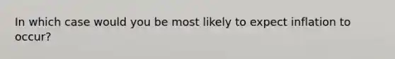 In which case would you be most likely to expect inflation to occur?