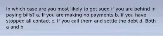 In which case are you most likely to get sued if you are behind in paying bills? a. If you are making no payments b. If you have stopped all contact c. If you call them and settle the debt d. Both a and b