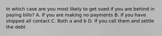 In which case are you most likely to get sued if you are behind in paying bills? A. If you are making no payments B. If you have stopped all contact C. Both a and b D. If you call them and settle the debt