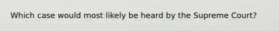 Which case would most likely be heard by the Supreme Court?