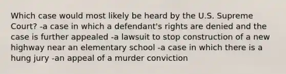 Which case would most likely be heard by the U.S. Supreme Court? -a case in which a defendant's rights are denied and the case is further appealed -a lawsuit to stop construction of a new highway near an elementary school -a case in which there is a hung jury -an appeal of a murder conviction