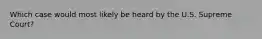 Which case would most likely be heard by the U.S. Supreme Court?