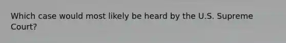 Which case would most likely be heard by the U.S. Supreme Court?