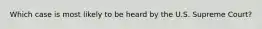 Which case is most likely to be heard by the U.S. Supreme Court?