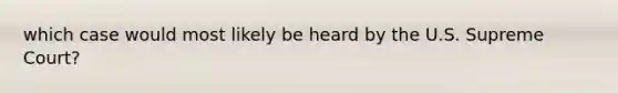 which case would most likely be heard by the U.S. Supreme Court?