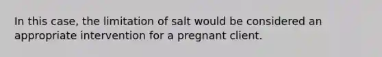 In this case, the limitation of salt would be considered an appropriate intervention for a pregnant client.