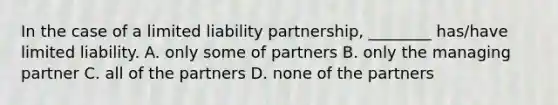 In the case of a limited liability partnership, ________ has/have limited liability. A. only some of partners B. only the managing partner C. all of the partners D. none of the partners