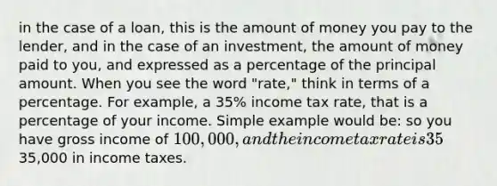 in the case of a loan, this is the amount of money you pay to the lender, and in the case of an investment, the amount of money paid to you, and expressed as a percentage of the principal amount. When you see the word "rate," think in terms of a percentage. For example, a 35% income tax rate, that is a percentage of your income. Simple example would be: so you have gross income of 100,000, and the income tax rate is 35%, then you pay35,000 in income taxes.