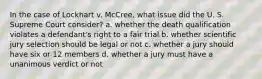 In the case of Lockhart v. McCree, what issue did the U. S. Supreme Court consider? a. whether the death qualification violates a defendant's right to a fair trial b. whether scientific jury selection should be legal or not c. whether a jury should have six or 12 members d. whether a jury must have a unanimous verdict or not