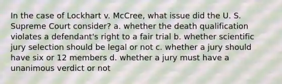 In the case of Lockhart v. McCree, what issue did the U. S. Supreme Court consider? a. whether the death qualification violates a defendant's right to a fair trial b. whether scientific jury selection should be legal or not c. whether a jury should have six or 12 members d. whether a jury must have a unanimous verdict or not