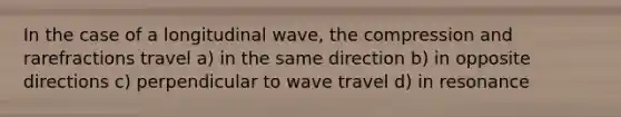 In the case of a longitudinal wave, the compression and rarefractions travel a) in the same direction b) in opposite directions c) perpendicular to wave travel d) in resonance