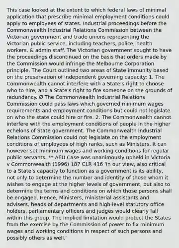 This case looked at the extent to which federal laws of minimal application that prescribe minimal employment conditions could apply to employees of states. Industrial proceedings before the Commonwealth Industrial Relations Commission between the Victorian government and trade unions representing the Victorian public service, including teachers, police, health workers, & admin staff. The Victorian government sought to have the proceedings discontinued on the basis that orders made by the Commission would infringe the Melbourne Corporation principle. The Court outlined two areas of State immunity based on the preservation of independent governing capacity: 1. The Commonwealth cannot interfere with a State's right to choose who to hire, and a State's right to fire someone on the grounds of redundancy. Ø The Commonwealth Industrial Relations Commission could pass laws which governed minimum wages requirements and employment conditions but could not legislate on who the state could hire or fire. 2. The Commonwealth cannot interfere with the employment conditions of people in the higher echelons of State government. The Commonwealth Industrial Relations Commission could not legislate on the employment conditions of employees of high ranks, such as Ministers. It can however set minimum wages and working conditions for regular public servants. ** AEU Case was unanimously upheld in Victoria v Commonwealth (1996) 187 CLR 416 'In our view, also critical to a State's capacity to function as a government is its ability, not only to determine the number and identity of those whom it wishes to engage at the higher levels of government, but also to determine the terms and conditions on which those persons shall be engaged. Hence, Ministers, ministerial assistants and advisers, heads of departments and high-level statutory office holders, parliamentary officers and judges would clearly fall within this group. The implied limitation would protect the States from the exercise by the Commission of power to fix minimum wages and working conditions in respect of such persons and possibly others as well.'